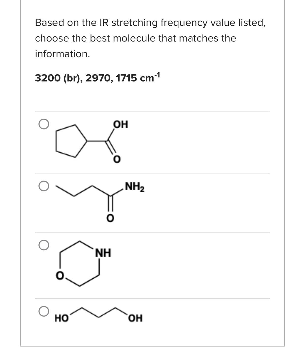 Based on the IR stretching frequency value listed,
choose the best molecule that matches the
information.
3200 (br), 2970, 1715 cm-¹
HO
NH
OH
NH₂
OH