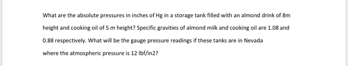 What are the absolute pressures in inches of Hg in a storage tank filled with an almond drink of 8m
height and cooking oil of 5 m height? Specific gravities of almond milk and cooking oil are 1.08 and
0.88 respectively. What will be the gauge pressure readings if these tanks are in Nevada
where the atmospheric pressure is 12 lbf/in2?