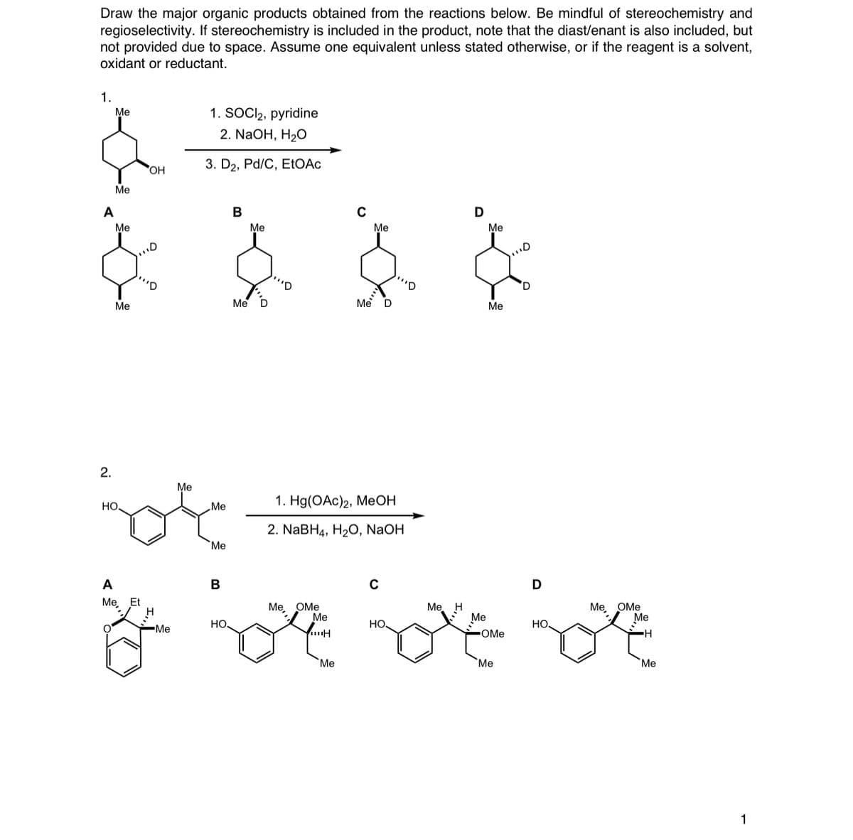 Draw the major organic products obtained from the reactions below. Be mindful of stereochemistry and
regioselectivity. If stereochemistry is included in the product, note that the diast/enant is also included, but
not provided due to space. Assume one equivalent unless stated otherwise, or if the reagent is a solvent,
oxidant or reductant.
1.
Me
1. SOCI2, pyridine
2. NaOH, H2O
OH
3. D2, Pd/C, EtOAC
Ме
A
В
Me
Me
Me
Me
'D
'D
Me
Me D
Me D
Ме
2.
Me
но.
1. Hо(ОАc)2, МеОН
„Me
2. NABH4, H2O, NaOH
Me
A
В
Me, Et
Ме, ОМе
Me
Ме, Н
Ме
Ме, ОМе
Ме
но.
но
но
-Me
OMe
Me
Me
Me
1

