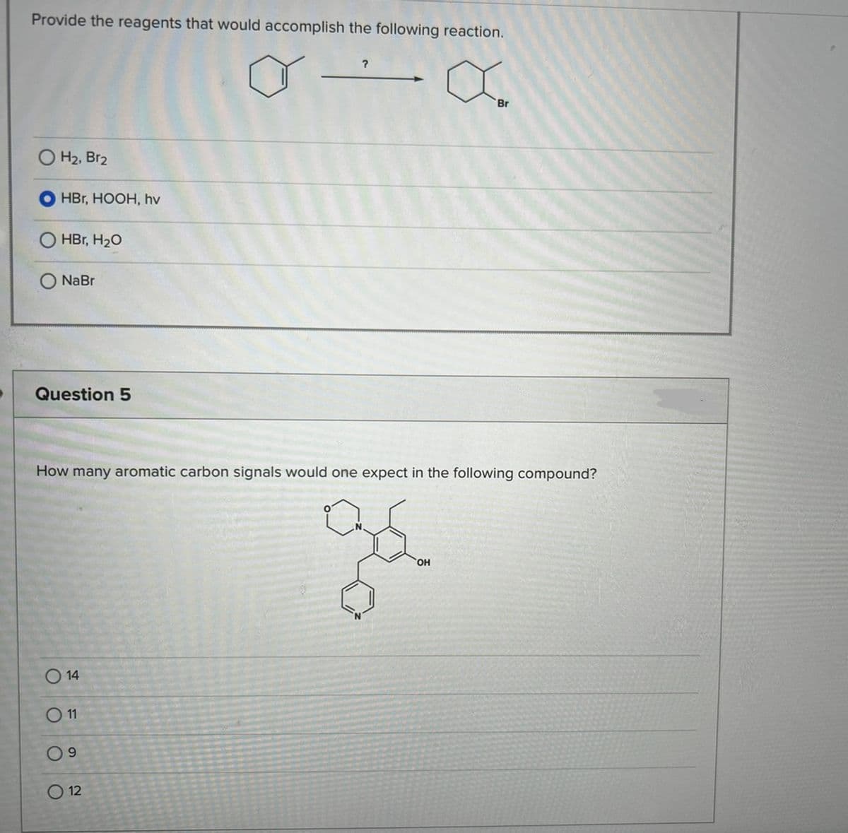 Provide the reagents that would accomplish the following reaction.
OH₂, Br₂
HBr, HOOH, hv
HBr, H₂O
NaBr
Question 5
014
0 11
09
?
How many aromatic carbon signals would one expect in the following compound?
ge
12
Br
OH
