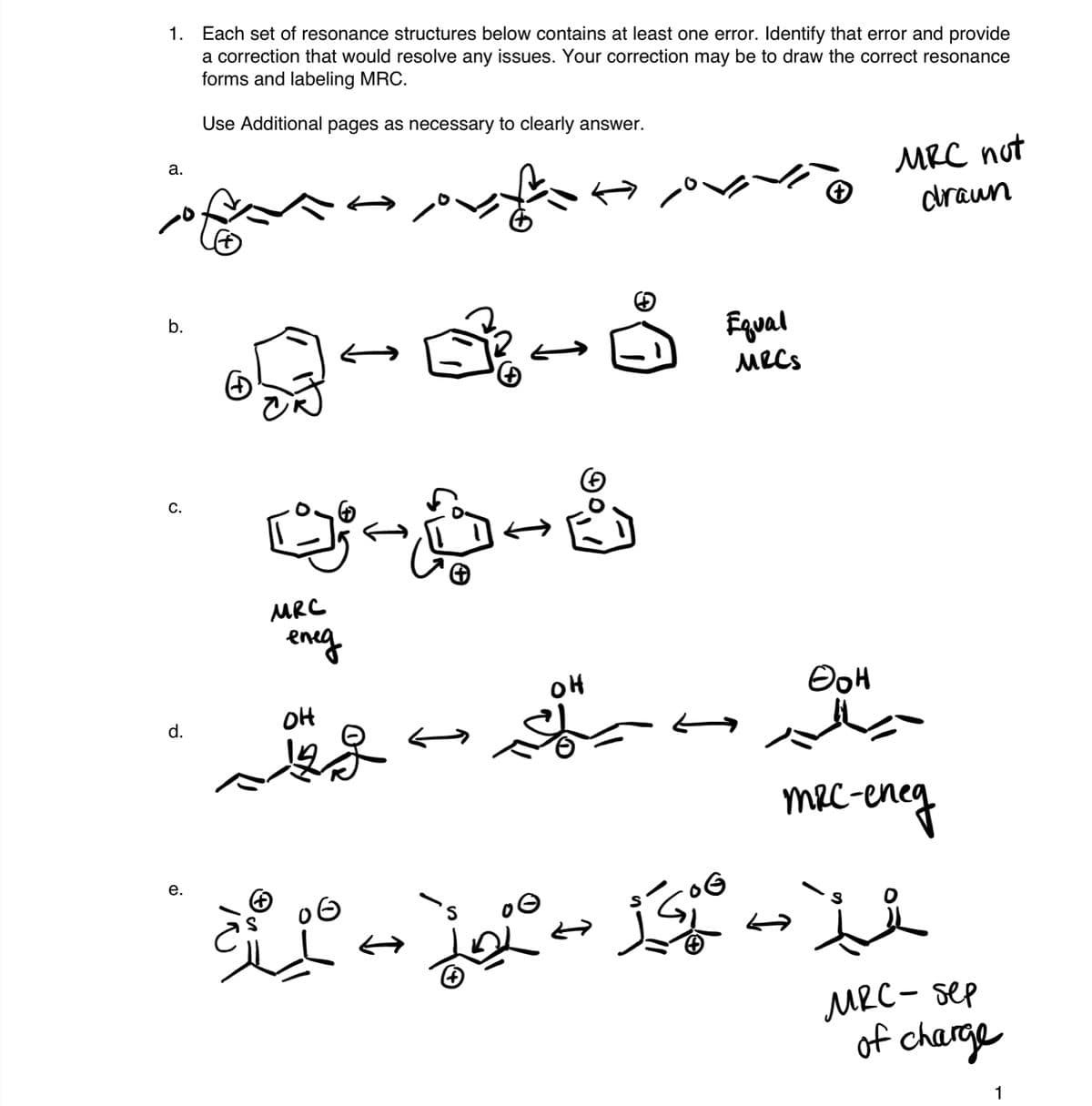 1. Each set of resonance structures below contains at least one error. Identify that error and provide
a correction that would resolve any issues. Your correction may be to draw the correct resonance
forms and labeling MRC.
Use Additional pages as necessary to clearly answer.
MRC not
craun
а.
b.
Fqual
MRCS
C.
MRC
eneg
OH
OH
d.
mec-eney
е.
's
MRC- sep
of charge
1
