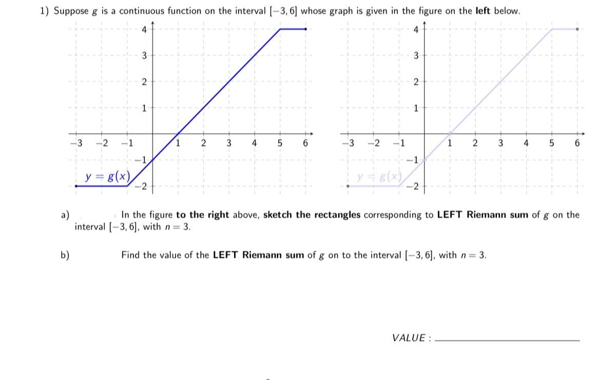 1) Suppose g is a continuous function on the interval [-3, 6] whose graph is given in the figure on the left below.
4
4
3
2
1
1
-3
-2
-1
2
4
-3
-2
-1
2
3
4
6.
-1
-1
y = g(x),
y = 8(x),
-2
-2
In the figure to the right above, sketch the rectangles corresponding to LEFT Riemann sum of g on the
a)
interval [-3, 6], with n = 3.
b)
Find the value of the LEFT Riemann sum of g on to the interval [-3, 6], with n = 3.
VALUE :
