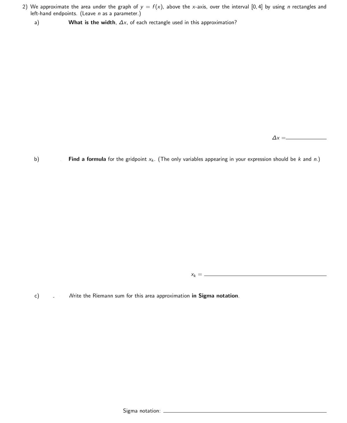 2) We approximate the area under the graph of y = f(x), above the x-axis, over the interval [0, 4] by using n rectangles and
left-hand endpoints. (Leave n as a parameter.)
a)
What is the width, Ax, of each rectangle used in this approximation?
Ax =.
b)
Find a formula for the gridpoint xk. (The only variables appearing in your expression should be k and n.)
Xk =
c)
Write the Riemann sum for this area approximation in Sigma notation.
Sigma notation:
