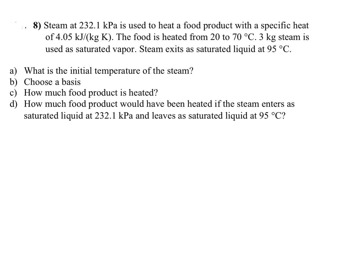 8) Steam at 232.1 kPa is used to heat a food product with a specific heat
of 4.05 kJ/(kg K). The food is heated from 20 to 70 °C. 3 kg steam is
used as saturated vapor. Steam exits as saturated liquid at 95 °C.
a) What is the initial temperature of the steam?
b) Choose a basis
c) How much food product is heated?
d) How much food product would have been heated if the steam enters as
saturated liquid at 232.1 kPa and leaves as saturated liquid at 95 °℃?