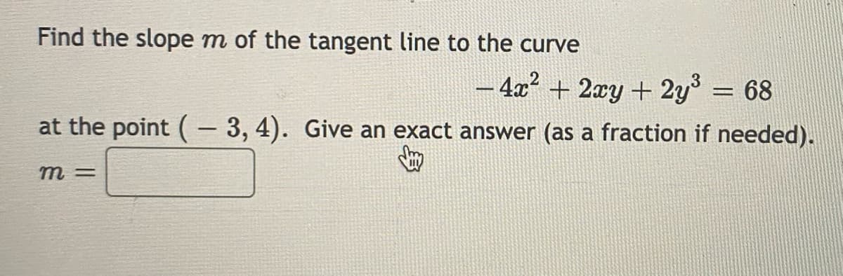 Find the slope m of the tangent line to the curve
– 4x? + 2xy + 2y° = 68
%3D
at the point (- 3, 4). Give an exact answer (as a fraction if needed).
m =
