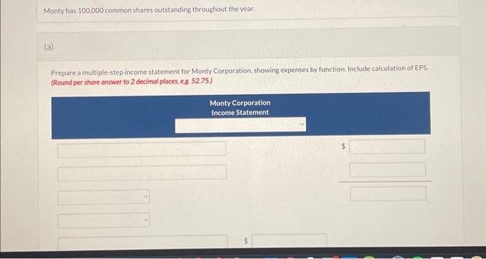 Monty has 100,000 common shares outstanding throughout the year.
(a)
Prepare a multiple-step income statement for Monty Corporation, showing expenses by function. Include calculation of EPS.
(Round per share answer to 2 decimal places, eg. 52.75.)
Monty Corporation
Income Statement