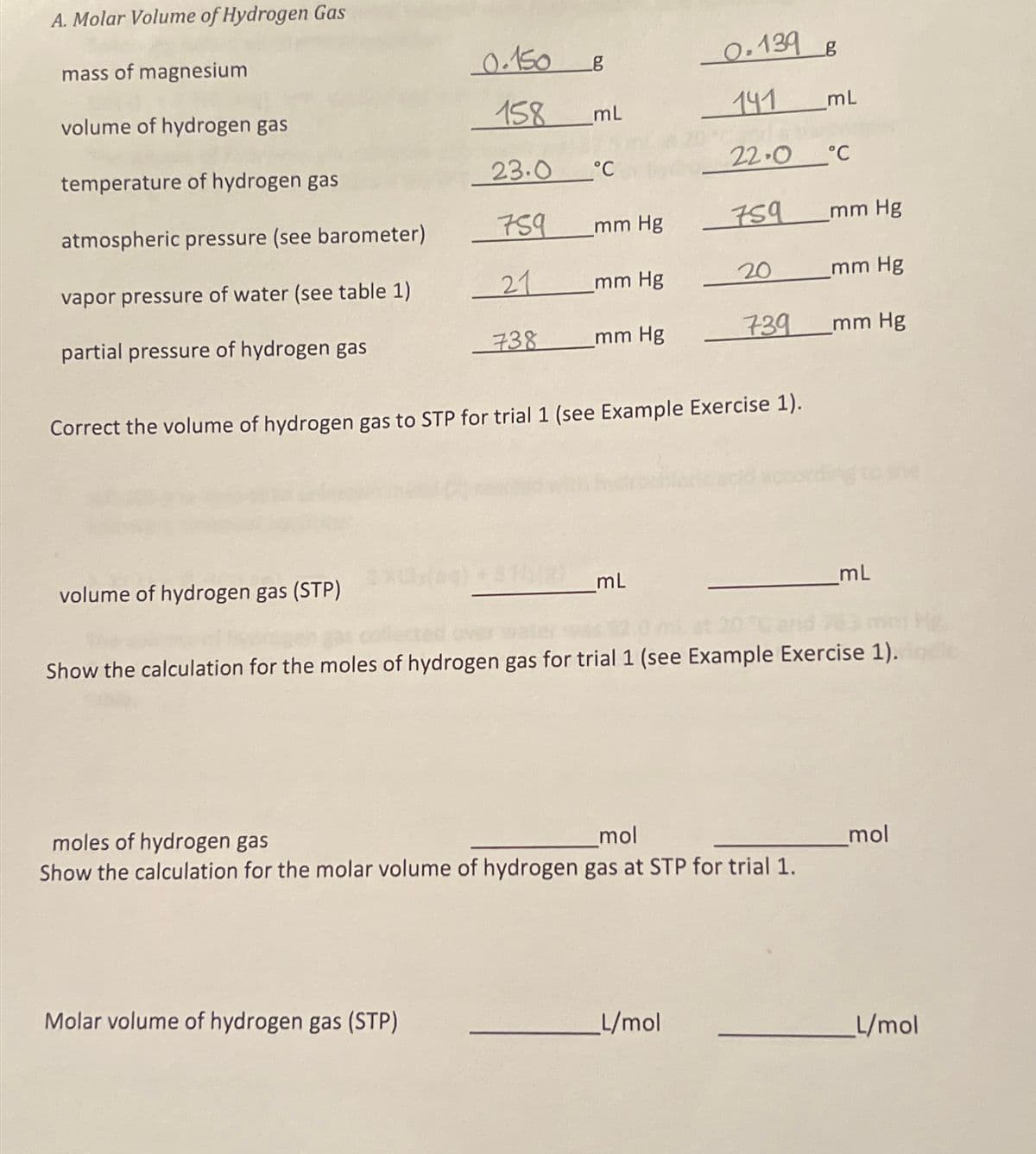 A. Molar Volume of Hydrogen Gas
mass of magnesium
0.150
g
0.139 g
volume of hydrogen gas
158
ml
141
mL
temperature of hydrogen gas
23.0
22.0°C
°C
atmospheric pressure (see barometer)
759
mm Hg
759
mm Hg
vapor pressure of water (see table 1)
21
mm Hg
20
mm Hg
partial pressure of hydrogen gas
738 mm Hg
739
_mm Hg
Correct the volume of hydrogen gas to STP for trial 1 (see Example Exercise 1).
volume of hydrogen gas (STP)
mL
mL
He
Show the calculation for the moles of hydrogen gas for trial 1 (see Example Exercise 1).
moles of hydrogen gas
mol
Show the calculation for the molar volume of hydrogen gas at STP for trial 1.
mol
Molar volume of hydrogen gas (STP)
L/mol
L/mol