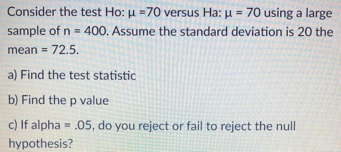 Consider the test Ho: u =70 versus Ha: u = 70 using a large
%3D
sample of n = 400. Assume the standard deviation is 20 the
%3D
mean = 72.5.
a) Find the test statistic
b) Find the p value
c) If alpha = .05, do you reject or fail to reject the null
%3D
hypothesis?

