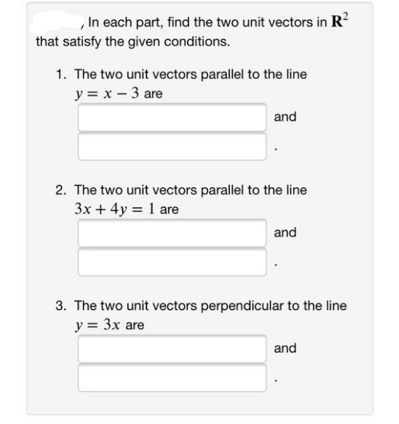 In each part, find the two unit vectors in R?
that satisfy the given conditions.
1. The two unit vectors parallel to the line
y = x - 3 are
and
2. The two unit vectors parallel to the line
3x + 4y = 1 are
and
3. The two unit vectors perpendicular to the line
y = 3x are
and
