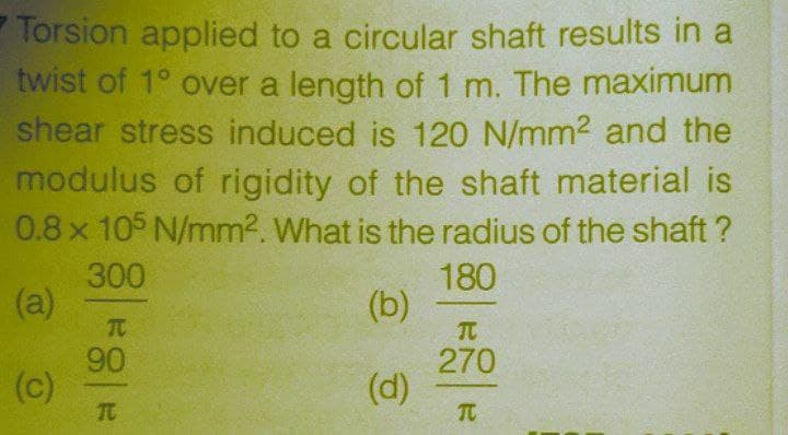 Torsion applied to a circular shaft results in a
twist of 1° over a length of 1 m. The maximum
shear stress induced is 120 N/mm2 and the
modulus of rigidity of the shaft material is
0.8x 105 N/mm2. What is the radius of the shaft ?
300
(a)
TC
180
(b)
90
270
(c)
TC
(d)
TC

