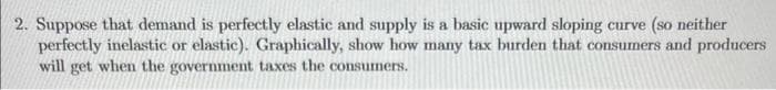 2. Suppose that demand is perfectly elastic and supply is a basic upward sloping curve (so neither
perfectly inelastic or elastic). Graphically, show how many tax burden that consumers and producers
will get when the government taxes the consumers.