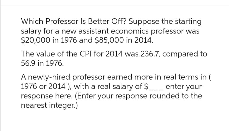 Which Professor Is Better Off? Suppose the starting
salary for a new assistant economics professor was
$20,000 in 1976 and $85,000 in 2014.
The value of the CPI for 2014 was 236.7, compared to
56.9 in 1976.
A newly-hired professor earned more in real terms in (
1976 or 2014), with a real salary of $___ enter your
response here. (Enter your response rounded to the
nearest integer.)