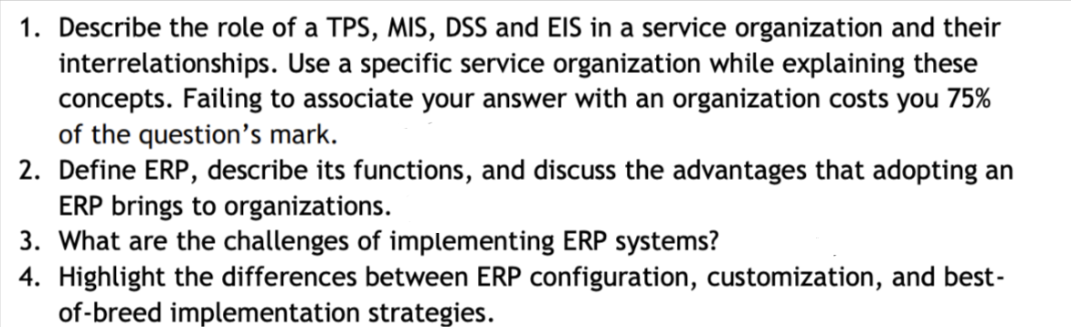 1. Describe the role of a TPS, MIS, DSS and EIS in a service organization and their
interrelationships. Use a specific service organization while explaining these
concepts. Failing to associate your answer with an organization costs you 75%
of the question's mark.
2. Define ERP, describe its functions, and discuss the advantages that adopting an
ERP brings to organizations.
3. What are the challenges of implementing ERP systems?
4. Highlight the differences between ERP configuration, customization, and best-
of-breed implementation strategies.