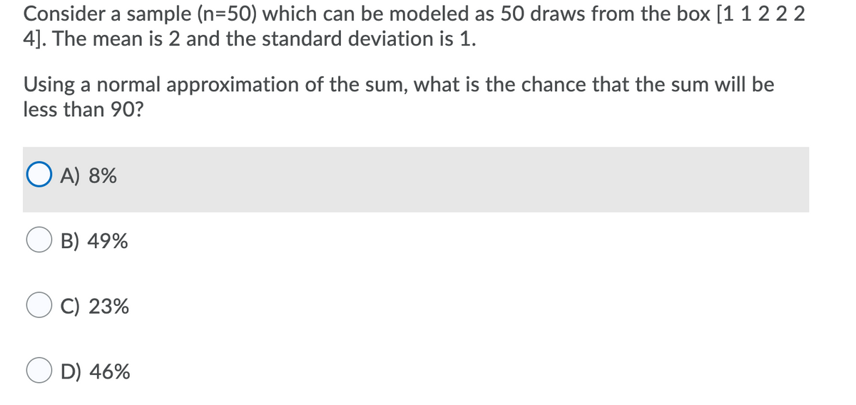 Consider a sample (n=50) which can be modeled as 50 draws from the box [1 1 2 2 2
4]. The mean is 2 and the standard deviation is 1.
Using a normal approximation of the sum, what is the chance that the sum will be
less than 90?
O A) 8%
B) 49%
C) 23%
D) 46%
