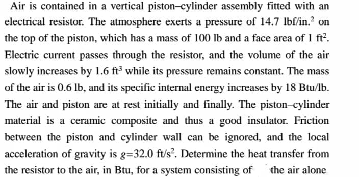 Air is contained in a vertical piston–cylinder assembly fitted with an
electrical resistor. The atmosphere exerts a pressure of 14.7 lbf/in.2 on
the top of the piston, which has a mass of 100 lb and a face area of 1 ft2.
Electric current passes through the resistor, and the volume of the air
slowly increases by 1.6 ft³ while its pressure remains constant. The mass
of the air is 0.6 lb, and its specific internal energy increases by 18 Btu/lb.
The air and piston are at rest initially and finally. The piston-cylinder
material is a ceramic composite and thus a good insulator. Friction
between the piston and cylinder wall can be ignored, and the local
acceleration of gravity is g=32.0 ft/s². Determine the heat transfer from
the resistor to the air, in Btu, for a system consisting of
the air alone
