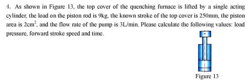 4. As shown in Figure 13, the top cover of the quenching furnace is lifted by a single acting
cylinder, the load on the piston rod is 9kg, the known stroke of the top cover is 250mm, the piston
area is 2cm, and the flow rate of the pump is 3L/min. Please calculate the following values: load
pressure, forward stroke speed and time.
Figure 13
