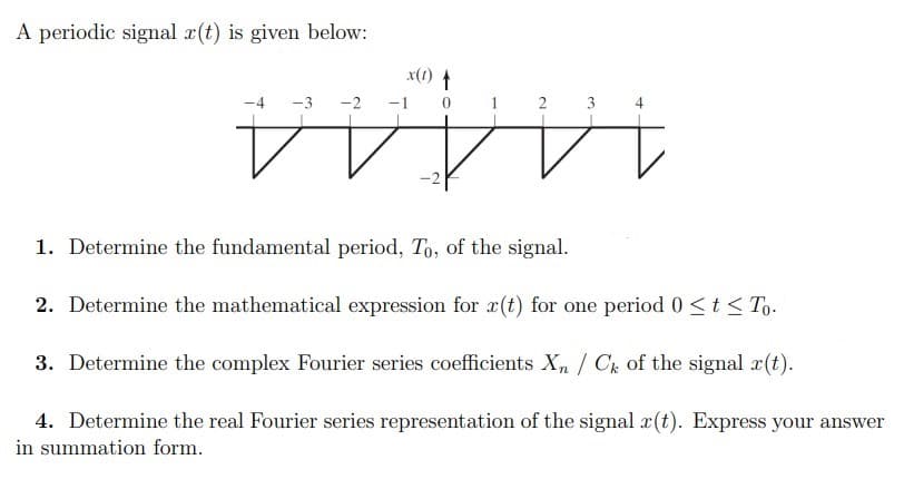 A periodic signal a(t) is given below:
x(1) t
-4
-3
-2
-1
1
2 3
4
1A444
1. Determine the fundamental period, To, of the signal.
2. Determine the mathematical expression for r(t) for one period 0 <t < To.
3. Determine the complex Fourier series coefficients X,/ Ck of the signal a(t).
4. Determine the real Fourier series representation of the signal r(t). Express your answer
in summation form.
