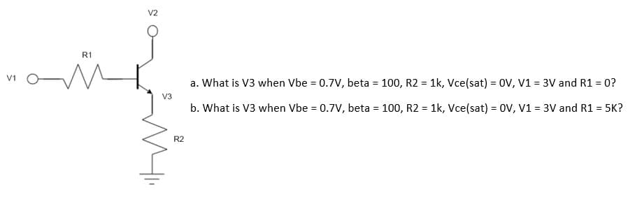 V1
R1
V2
a. What is V3 when Vbe = 0.7V, beta = 100, R2 = 1k, Vce(sat) = OV, V1 = 3V and R1 = 0?
V3
b. What is V3 when Vbe = 0.7V, beta = 100, R2 = 1k, Vce(sat) = OV, V1 = 3V and R1 = 5K?
R2