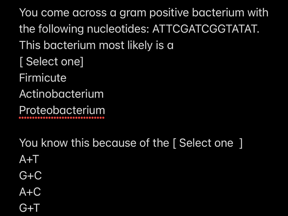 You come across a gram positive bacterium with
the following nucleotides: ATTCGATCGGTATAT.
This bacterium most likely is a
[ Select one]
Firmicute
Actinobacterium
Proteobacterium
You know this because of the [ Select one ]
A+T
G+C
A+C
G+T
