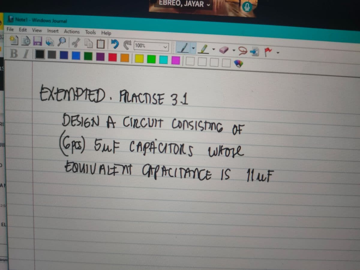 Notel - Windows Journal
File Edit View Insert Actions Tools Help
32
19
RI
JIE
AN
EL
SIGAL
DEPOSI
BI
EBREO, JAYAR
100%
I
‒‒‒‒ 00000
EXEMPTED. PRACTISE 31
-
-
DESIGN A CIRCUIT Consisting of
(6pcs) 5MF CAPACITORS whose
EQUIVALENT CAPACITANCE IS 11 uF