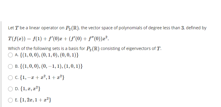 Let T be a linear operator on P2 (R), the vector space of polynomials of degree less than 3, defined by
T(f(x))= f(1) + f'(0)x + (f'(0) + f"(0))æ².
Which of the following sets is a basis for P2 (R) consisting of eigenvectors of T.
ОА. {(1,0, 0), (0, 1, 0), (0, 0, 1)}
О в. {(1,0, 0), (0, -1,1), (1,0, 1)}
O C. {1, –x + x²,1+ x²}
O D. {1, x, x²}
O E. {1, 2x, 1 + x²}
