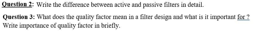 Question 2: Write the difference between active and passive filters in detail.
Question 3: What does the quality factor mean in a filter design and what is it important for ?
Write importance of quality factor in briefly.
