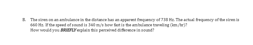 B. The siren on an ambulance in the distance has an apparent frequency of 738 Hz. The actual frequency of the siren is
660 Hz. If the speed of sound is 340 m/s how fast is the ambulance traveling (km/hr)?
How would you BRIEFLY explain this perceived difference in sound?