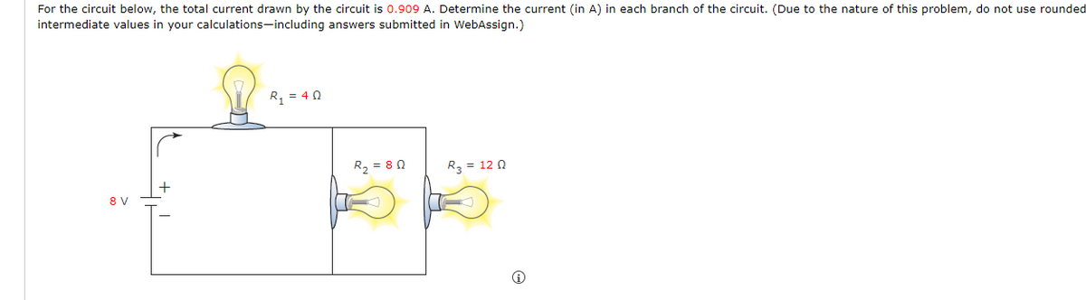 For the circuit below, the total current drawn by the circuit is 0.909 A. Determine the current (in A) in each branch of the circuit. (Due to the nature of this problem, do not use rounded
intermediate values in your calculations-including answers submitted in WebAssign.)
8 V
R₁ = 40
R₂ = 80
R₂ = 120