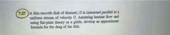 7.27 A thin smooth disk of diametd, D is immersed parallel to a
uniform stream of velocity U. Assuming laminar flow and
using flat-plate theory as a guide, develop an approximate
formula for the drag of the disk.
