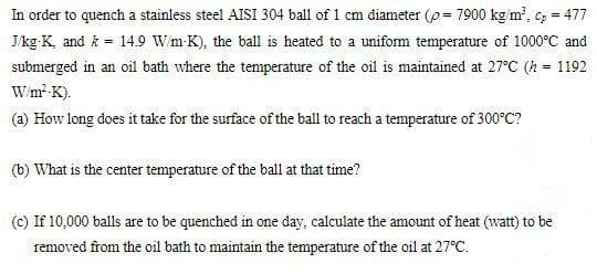 In order to quench a stainless steel AISI 304 ball of 1 cm diameter (p = 7900 kg'm', = 477
J/kg K, and k = 14.9 Wm-K), the ball is heated to a uniform temperature of 1000°C and
submerged in an oil bath where the temperature of the oil is maintained at 27°C (h = 1192
Wm-K).
(a) How long does it take for the surface of the ball to reach a temperature of 300°C?
(b) What is the center temperature of the ball at that time?
(c) If 10,000 balls are to be quenched in one day, calculate the amount of heat (watt) to be
removed from the oil bath to maintain the temperature of the oil at 27°C.
