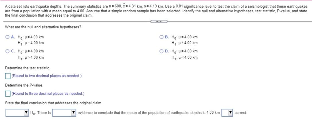 A data set lists earthquake depths. The summary statistics are n= 600, x= 4.31 km, s= 4.19 km. Use a 0.01 significance level to test the claim of a seismologist that these earthquakes
are from a population with a mean equal to 4.00. Assume that a simple random sample has been selected. Identify the null and alternative hypotheses, test statistic, P-value, and state
the final conclusion that addresses the original claim.
What are the null and alternative hypotheses?
O A. Ho: µ#4.00 km
H,: p= 4.00 km
O B. Ho: H= 4.00 km
H,: u#4.00 km
OC. Ho: u= 4.00 km
H,: u>4.00 km
O D. Ho µ= 4.00 km
H,:p<4.00 km
Determine the test statistic.
|(Round to two decimal places as needed.)
Determine the P-value.
(Round to three decimal places as needed.)
State the final conclusion that addresses the original claim.
Ho. There is
evidence to conclude that the mean of the population of earthquake depths is 4.00 km
correct
