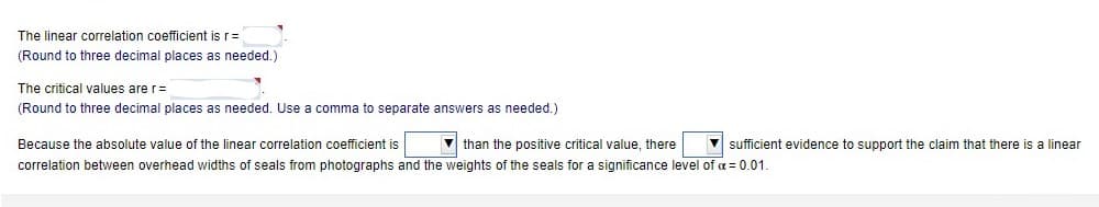 The linear correlation coefficient is r=
(Round to three decimal places as needed.)
The critical values are r=
(Round to three decimal places as needed. Use
comma to separate answers as needed.)
Because the absolute value of the linear correlation coefficient is
than the positive critical value, there
V sufficient evidence to support the claim that there is a linear
correlation between overhead widths of seals from photographs and the weights of the seals for a significance level of a = 0.01.
