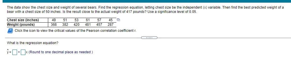 The data show the chest size and weight of several bears. Find the regression equation, letting chest size be the independent (x) variable. Then find the best predicted weight of a
bear with a chest size of 50 inches. Is the result close to the actual weight of 417 pounds? Use a significance level of 0.05.
Chest size (inches)
Weight (pounds)
A Click the icon to view the critical values of the Pearson correlation coefficient r.
49
61
57
45 O
287
51
53
368
382
420
481
457
...
What is the regression equation?
y =+x (Round to one decimal place as needed.)
