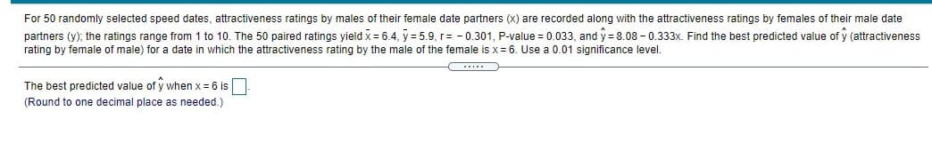 For 50 randomly selected speed dates, attractiveness ratings by males of their female date partners (x) are recorded along with the attractiveness ratings by females of their male date
partners (y); the ratings range from 1 to 10. The 50 paired ratings yield x= 6.4, y = 5.9, r= - 0.301, P-value = 0.033, and y = 8.08 - 0.333x. Find the best predicted value of y (attractiveness
rating by female of male) for a date in which the attractiveness rating by the male of the female is x = 6. Use a 0.01 significance level.
(.....
The best predicted value of y when x = 6 is
(Round to one decimal place as needed.)
