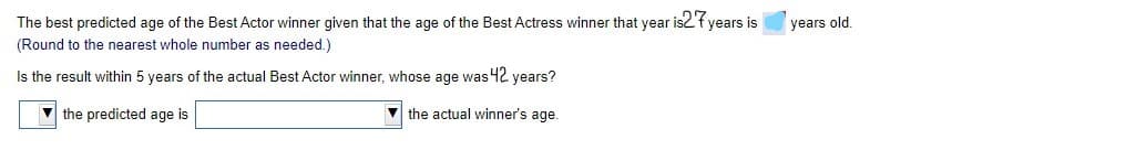 The best predicted age of the Best Actor winner given that the age of the Best Actress winner that year is2'f years is
years old
(Round to the nearest whole number as needed.)
Is the result within 5 years of the actual Best Actor winner, whose age was 42 years?
the predicted age is
the actual winner's age.
