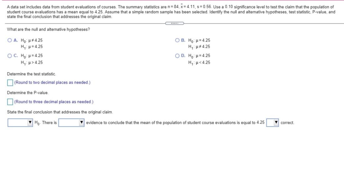 A data set includes data from student evaluations of courses. The summary statistics are n = 84, x= 4.11, s= 0.56. Use a 0.10 significance level to test the claim that the population of
student course evaluations has a mean equal to 4.25. Assume that a simple random sample has been selected. Identify the null and alternative hypotheses, test statistic, P-value, and
state the final conclusion that addresses the original claim.
What are the null and alternative hypotheses?
O A. Ho: µ#4.25
H,: p= 4.25
O B. Ho: u= 4.25
H,: u#4.25
O D. Ho: H= 4.25
O C. Ho: H= 4.25
H,: p>4.25
H,:u<4.25
Determine the test statistic.
(Round to two decimal places as needed.)
Determine the P-value.
O(Round to three decimal places as needed.)
State the final conclusion that addresses the original claim.
Ho. There is
evidence to conclude that the mean of the population of student course evaluations is equal to 4.25
correct.
