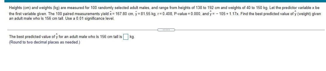 Heights (cm) and weights (kg) are measured for 100 randomly selected adult males, and range from heights of 138 to 192 cm and weights of 40 to 150 kg. Let the predictor variable x be
the first variable given. The 100 paired measurements yield x= 167.80 cm, y = 81.55 kg, r= 0.408, P-value = 0.000, and y = - 105 + 1.17x. Find the best predicted value of y (weight) given
an adult male who is 156 cm tall. Use a 0.01 significance level.
The best predicted value of y for an adult male who is 156 cm tall is
kg.
(Round to two decimal places as needed.)
