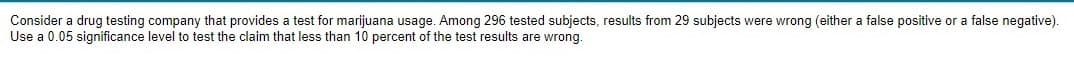 Consider a drug testing company that provides a test for marijuana usage. Among 296 tested subjects, results from 29 subjects were wrong (either a false positive or a false negative).
Use a 0.05 significance level to test the claim that less than 10 percent of the test results are wrong.
