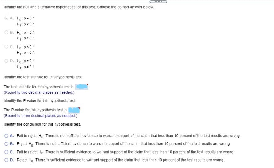 Identify the null and alternative hypotheses for this test. Choose the correct answer below.
O A. H: p= 0.1
H1:p<0.1
B. Ho: p= 0.1
H,: p> 0.1
OC. Ho: p<0.1
H,:p = 0.1
O D. Ho: p= 0.1
H1: p#0.1
Identify the test statistic for this hypothesis test.
The test statistic for this hypothesis test is
(Round to two decimal places as needed.)
Identify the P-value for this hypothesis test.
The P-value for this hypothesis test is
(Round to three decimal places as needed.)
Identify the conclusion for this hypothesis test.
O A. Fail to reject Ho. There is not sufficient evidence to warrant support of the claim that less than 10 percent of the test results are wrong.
B. Reject H,. There is not sufficient evidence to warrant support of the claim that less than 10 percent of the test results are wrong.
O C. Fail to reject Ho. There is sufficient evidence to warrant support of the claim that less than 10 percent of the test results are wrong.
O D. Reject Ho- There is sufficient evidence to warrant support of the claim that less than 10 percent of the test results are wrong.
