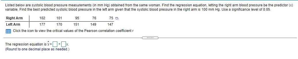 Listed below are systolic blood pressure measurements (in mm Hg) obtained from the same woman. Find the regression equation, letting the right arm blood pressure be the predictor (x)
variable. Find the best predicted systolic blood pressure in the left arm given that the systolic blood pressure in the right arm is 100 mm Hg. Use a significance level of 0.05.
Right Arm
102
101
95
76
75 D
Left Arm
177
170
151
149
147
E Click the icon to view the critical values of the Pearson correlation coefficient r
The regression equation is y =O+Ox.
(Round to one decimal place as needed.)
