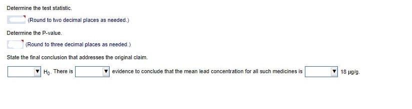 Determine the test statistic.
(Round to two decimal places as needed.)
Determine the P-value.
(Round to three decimal places as needed.)
State the final conclusion that addresses the original claim.
Hg. There is
18 μgs
evidence to conclude that the mean lead concentration for all such medicines is
