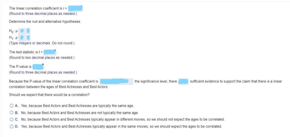The linear correlation coefficient is r=
(Round to three decimal places as needed.)
Determine the null and alternative hypotheses.
Ho P
H,: P
(Type integers or decimals. Do not round.)
The test statistic is t=
(Round to two decimal places as needed.)
The P-value is
(Round to three decimal places as needed.)
Because the P-value of the linear correlation coefficient is
the significance level, there
sufficient evidence to support the claim that there is a linear
correlation between the ages of Best Actresses and Best Actors.
Should we expect that there would be a correlation?
O A. Yes, because Best Actors and Best Actresses are typically the same age.
O B. No, because Best Actors and Best Actresses are not typically the same age.
OC. No, because Best Actors and Best Actresses typically appear in different movies, so we should not expect the ages to be correlated.
O D. Yes, because Best Actors and Best Actresses typically appear in the same movies, so we should expect the ages to be correlated.

