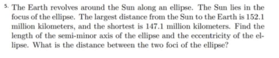 5. The Earth revolves around the Sun along an ellipse. The Sun lies in the
focus of the ellipse. The largest distance from the Sun to the Earth is 152.1
million kilometers, and the shortest is 147.1 million kilometers. Find the
length of the semi-minor axis of the ellipse and the eccentricity of the el-
lipse. What is the distance between the two foci of the ellipse?
