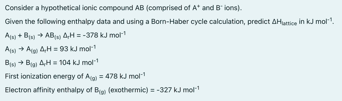 Consider a hypothetical ionic compound AB (comprised of A+ and B¯ ions).
Given the following enthalpy data and using a Born-Haber cycle calculation, predict AHlattice in kJ mol-¹.
A(s) + B(s) → AB(s) ArH = -378 kJ mol-¹
A(s) → A(g) A₁H = 93 kJ mol-¹
B(s) → B(g) ArH = 104 kJ mol-¹
First ionization energy of A(g) = 478 kJ mol-¹
Electron affinity enthalpy of B(g) (exothermic) = -327 kJ mol-¹