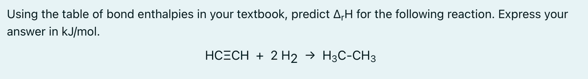 Using the table of bond enthalpies in your textbook, predict ArH for the following reaction. Express your
answer in kJ/mol.
HCECH + 2 H2 → H3C-CH3