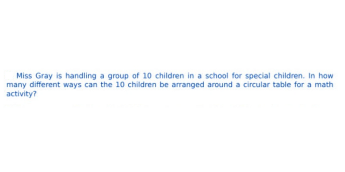 Miss Gray is handling a group of 10 children in a school for special children. In how
many different ways can the 10 children be arranged around a circular table for a math
activity?
