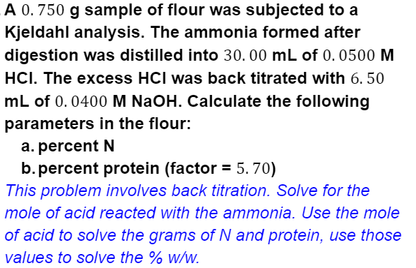 A 0. 750 g sample of flour was subjected to a
Kjeldahl analysis. The ammonia formed after
digestion was distilled into 30. 00 mL of 0. 0500 M
HCI. The excess HCI was back titrated with 6. 50
mL of 0.0400 M NaOH. Calculate the following
parameters in the flour:
a. percent N
b. percent protein (factor = 5. 70)
This problem involves back titration. Solve for the
mole of acid reacted with the ammonia. Use the mole
of acid to solve the grams of N and protein, use those
values to solve the % w/w.
