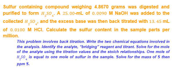 Sulfur containing compound weighing 4.8670 grams was digested and
purified to form H,SO̟. A 25.00-mL of 0.0090 M NaOH was added to the
collected H,So, and the excess base was then back titrated with 13. 45 mL
of 0.0100 M HCI. Calculate the sulfur content in the sample parts per
million.
This problem involves back titration. Write the two chemical equations involved in
the analysis. Identify the analyte, "bridging" reagent and titrant. Solve for the mole
of the analyte using the titration values and the stoich relationships. One mole of
H,So, is equal to one mole of sulfur in the sample. Solve for the mass of S then
ppm S.
