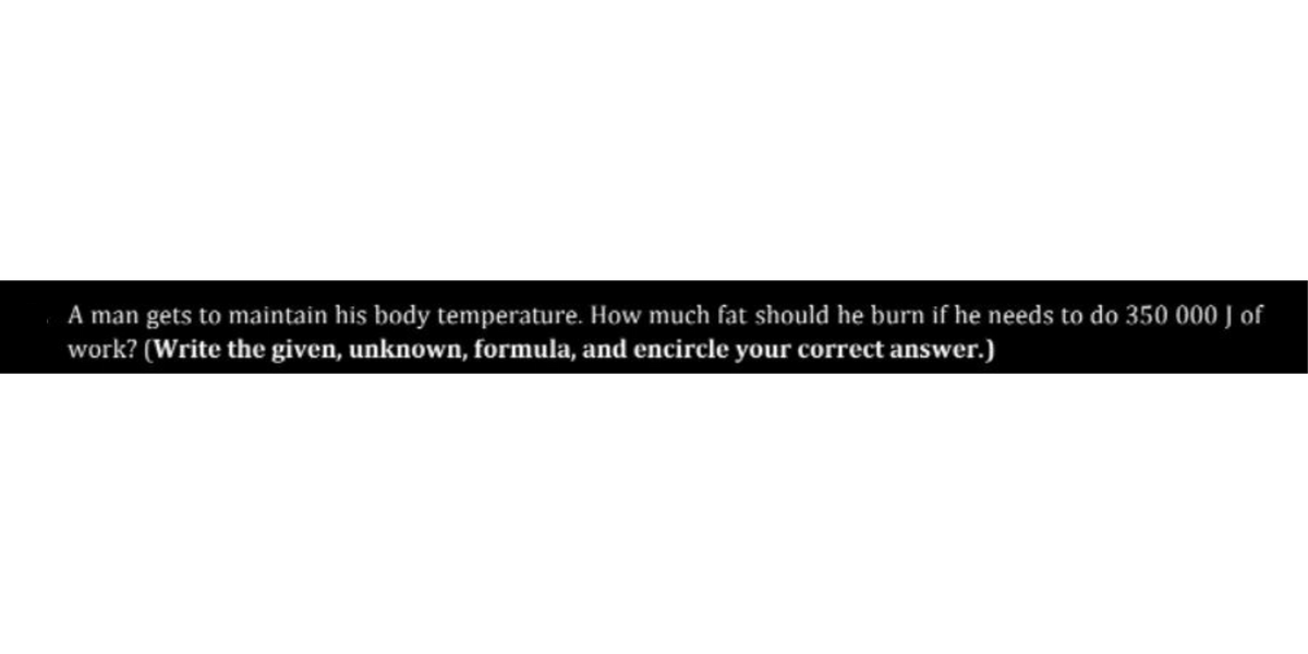 A man gets to maintain his body temperature. How much fat should he burn if he needs to do 350 000 J of
work? (Write the given, unknown, formula, and encircle your correct answer.)
