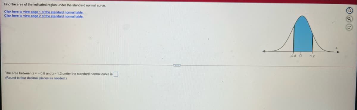 Find the area of the indicated region under the standard normal curve.
Click here to view page 1 of the standard nomal table.
Click here to view page 2 of the standard normal table.
-0.8 0
1.2
The area between z -0.8 and z=1.2 under the standard normal curve is
(Round to four decimal places as needed.)
